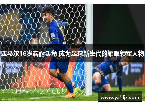 亚马尔16岁崭露头角 成为足球新生代的耀眼领军人物