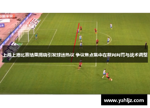 上海上港比赛结果揭晓引发球迷热议 争议焦点集中在裁判判罚与战术调整