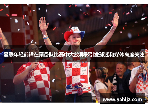 曼联年轻前锋在预备队比赛中大放异彩引发球迷和媒体高度关注