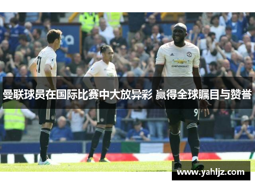 曼联球员在国际比赛中大放异彩 赢得全球瞩目与赞誉