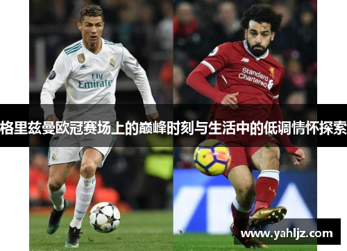 格里兹曼欧冠赛场上的巅峰时刻与生活中的低调情怀探索