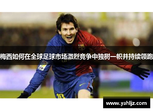 梅西如何在全球足球市场激烈竞争中独树一帜并持续领跑