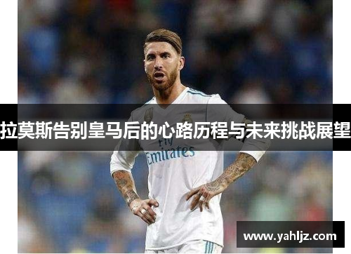 拉莫斯告别皇马后的心路历程与未来挑战展望