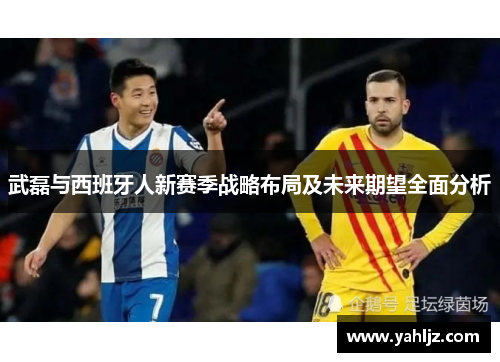 武磊与西班牙人新赛季战略布局及未来期望全面分析