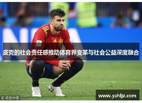 皮克的社会责任感推动体育界变革与社会公益深度融合
