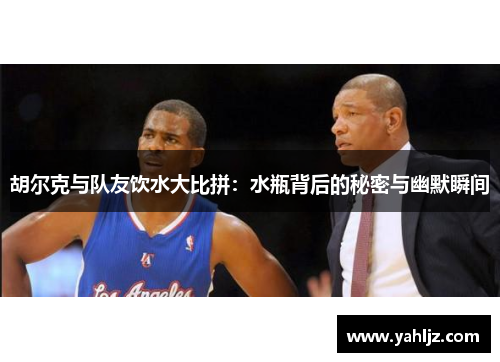 胡尔克与队友饮水大比拼：水瓶背后的秘密与幽默瞬间