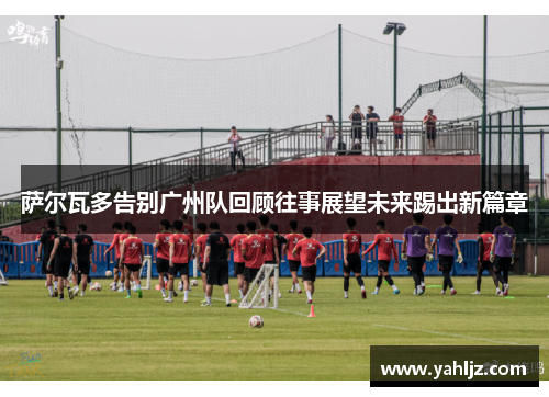 萨尔瓦多告别广州队回顾往事展望未来踢出新篇章 萨尔瓦多告别广州队回顾往事展望未来踢出新篇章