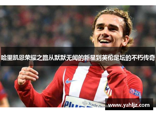 哈里凯恩荣耀之路从默默无闻的新星到英伦足坛的不朽传奇 哈里凯恩荣耀之路从默默无闻的新星到英伦足坛的不朽传奇