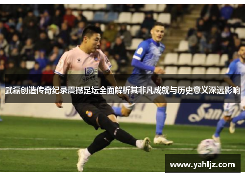 武磊创造传奇纪录震撼足坛全面解析其非凡成就与历史意义深远影响 武磊创造传奇纪录震撼足坛全面解析其非凡成就与历史意义深远影响
