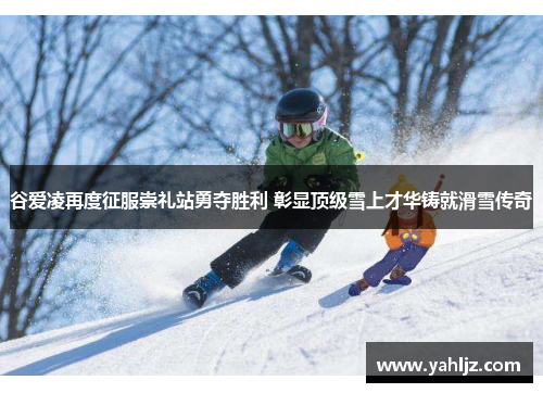 谷爱凌再度征服崇礼站勇夺胜利 彰显顶级雪上才华铸就滑雪传奇