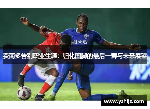 费南多告别职业生涯：归化国脚的最后一舞与未来展望